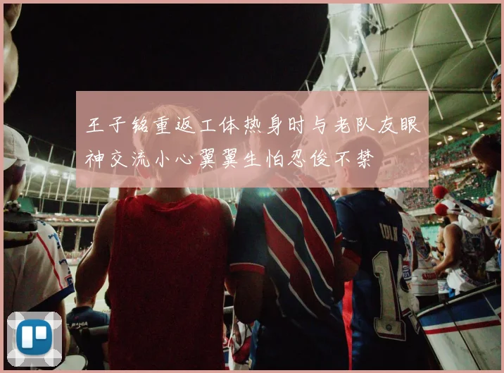 王子铭重返工体热身时与老队友眼神交流小心翼翼生怕忍俊不禁