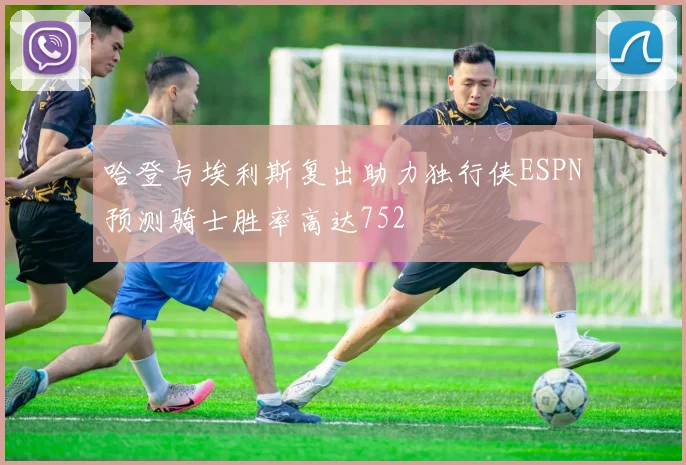 哈登与埃利斯复出助力独行侠ESPN预测骑士胜率高达752