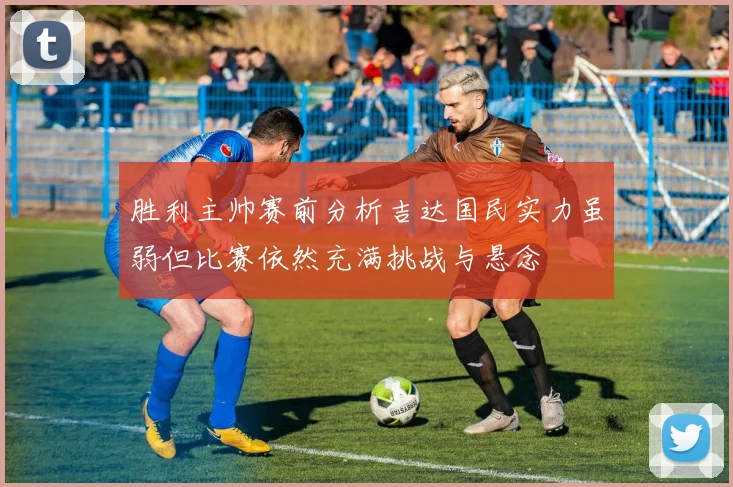 胜利主帅赛前分析吉达国民实力虽弱但比赛依然充满挑战与悬念