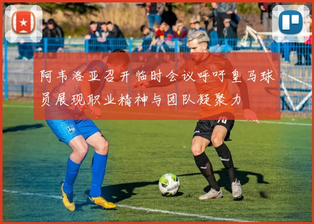 阿韦洛亚召开临时会议呼吁皇马球员展现职业精神与团队凝聚力