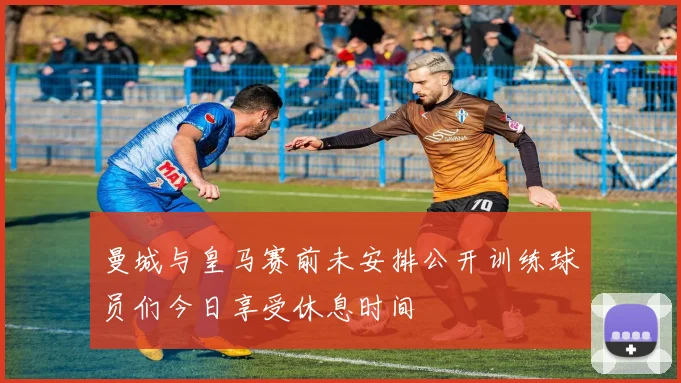 曼城与皇马赛前未安排公开训练球员们今日享受休息时间