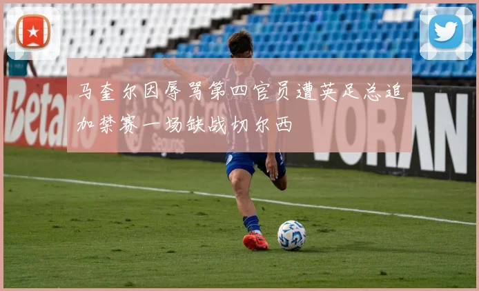 马奎尔因辱骂第四官员遭英足总追加禁赛一场缺战切尔西