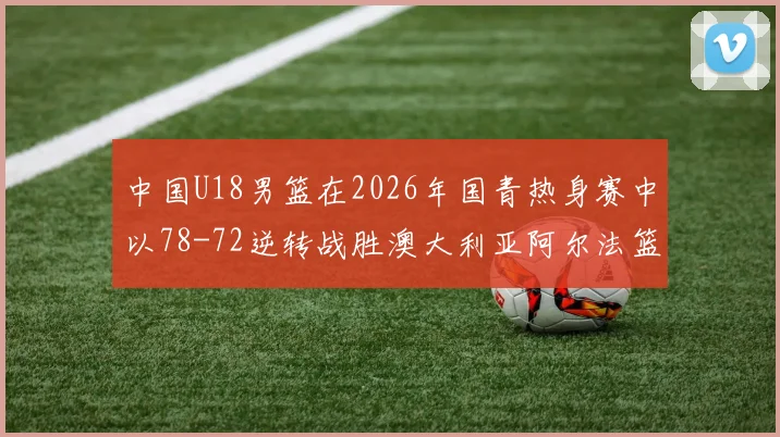 中国U18男篮在2026年国青热身赛中以78-72逆转战胜澳大利亚阿尔法篮球学院
