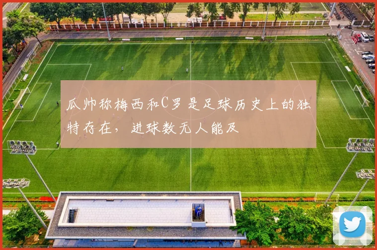 瓜帅称梅西和C罗是足球历史上的独特存在，进球数无人能及