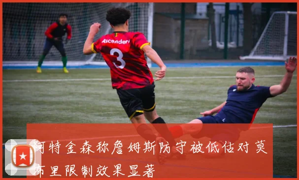 阿特金森称詹姆斯防守被低估对莫布里限制效果显著