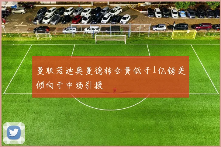 曼联若迪奥曼德转会费低于1亿镑更倾向于中场引援