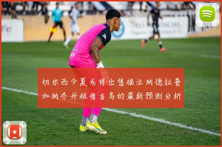 切尔西今夏或将出售福法纳德拉普加纳乔并租借吉乌的最新预测分析