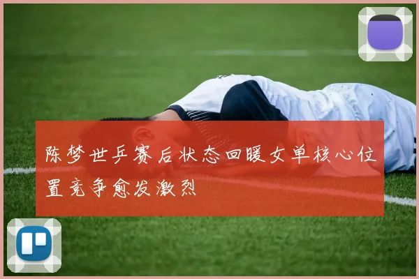 陈梦世乒赛后状态回暖女单核心位置竞争愈发激烈