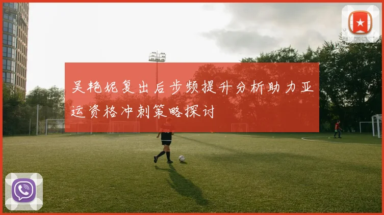 吴艳妮复出后步频提升分析助力亚运资格冲刺策略探讨