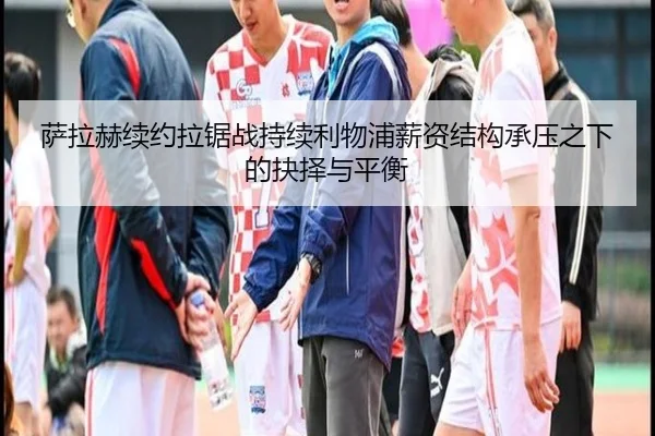 萨拉赫续约拉锯战持续利物浦薪资结构承压之下的抉择与平衡